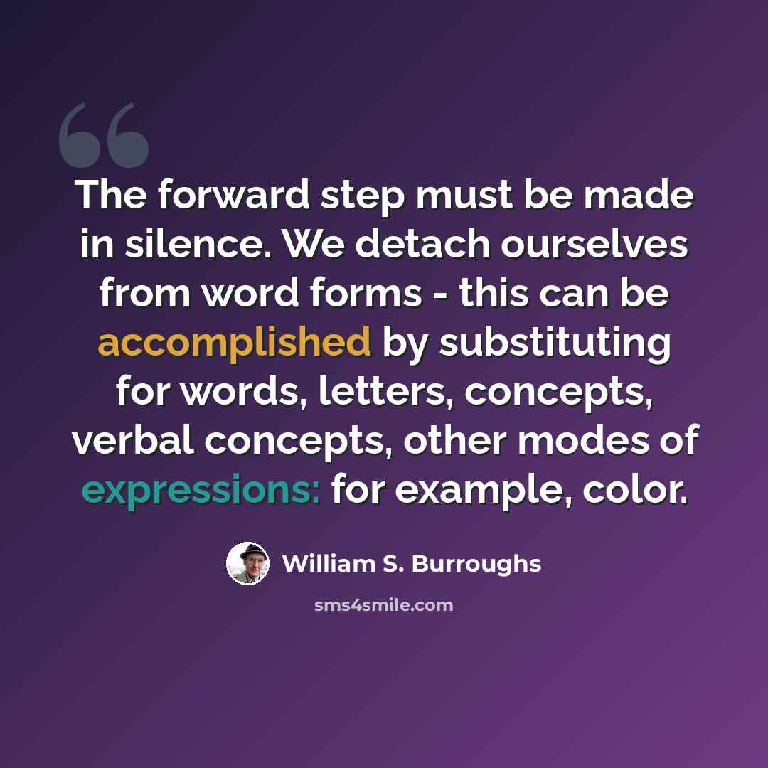 “The forward step must be made in silence. We detach ourselves from word forms - this can be accomplished by substituting for words, letters, concepts, verbal concepts, other modes of expressions: for example, color.” quote by William S. Burroughs