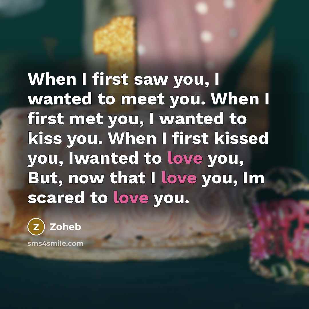 “When I first saw you, I wanted to meet you. When I first met you, I wanted to kiss you. When I first kissed you, Iwanted to love you, But, now that I love you, Im scared to love you.” quote by Zoheb