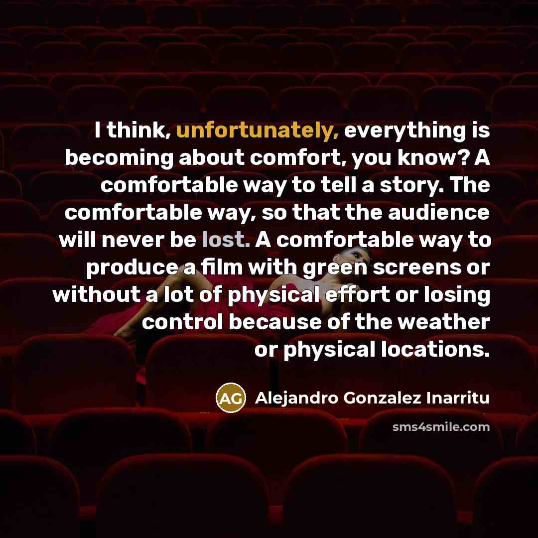 “I think, unfortunately, everything is becoming about comfort, you know? A comfortable way to tell a story. The comfortable way, so that the audience will never be lost. A comfortable way to produce a film with green screens or without a lot of physical effort or losing control because of the…” quote by Alejandro Gonzalez Inarritu