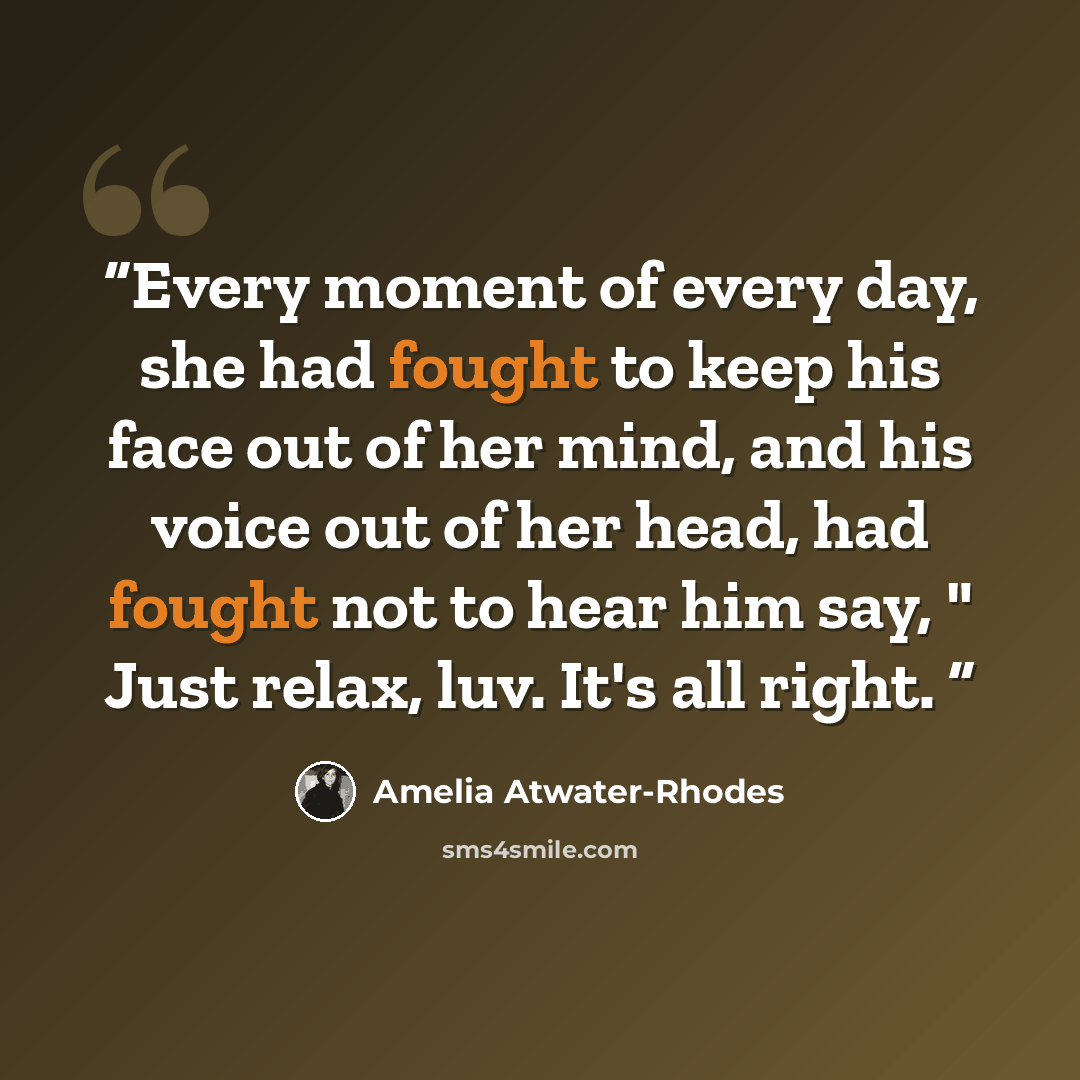 “Every moment of every day, she had fought to keep his face out of her mind, and his voice out of her head, had fought not to hear him say, " Just relax, luv. It's all right.” quote by Amelia Atwater-Rhodes