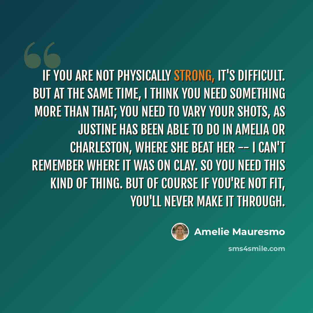 “If you are not physically strong, it's difficult. But at the same time, I think you need something more than that; you need to vary your shots, as Justine has been able to do in Amelia or Charleston, where she beat her -- I can't remember where it was on clay. So you need this kind of thing. But…” quote by Amelie Mauresmo
