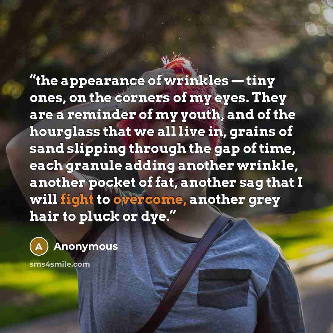 “the appearance of wrinkles — tiny ones, on the corners of my eyes. They are a reminder of my youth, and of the hourglass that we all live in, grains of sand slipping through the gap of time, each granule adding another wrinkle, another pocket of fat, another sag that I will fight to overcome…” quote by Anonymous