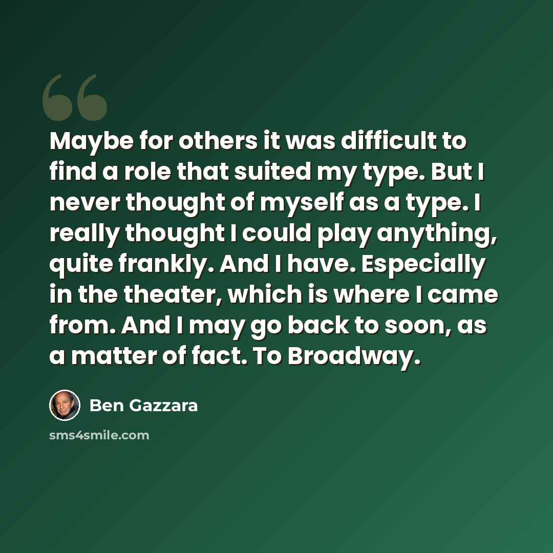 “Maybe for others it was difficult to find a role that suited my type. But I never thought of myself as a type. I really thought I could play anything, quite frankly. And I have. Especially in the theater, which is where I came from. And I may go back to soon, as a matter of fact. To Broadway.” quote by Ben Gazzara