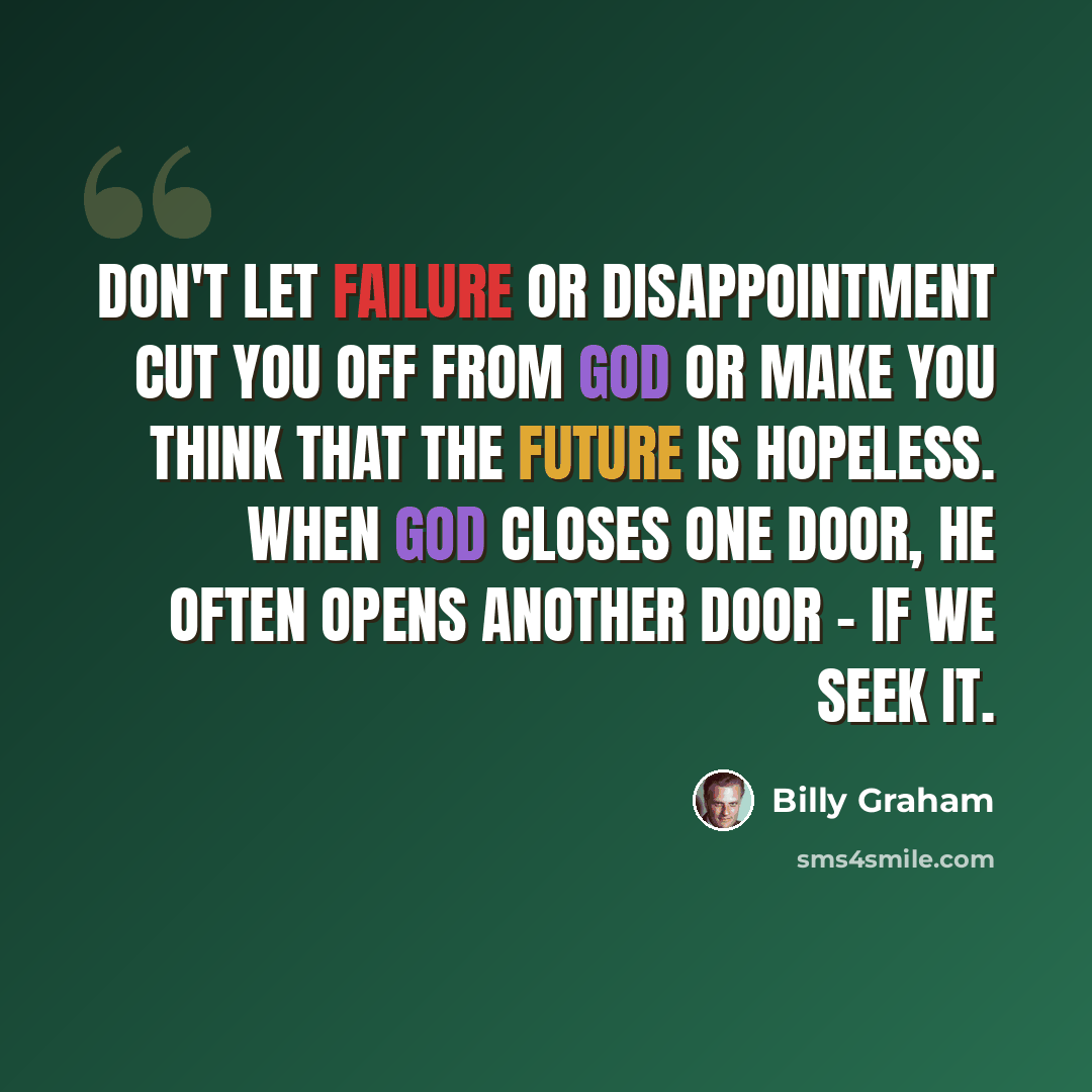 “Don't let failure or disappointment cut you off from God or make you think that the future is hopeless. When God closes one door, He often opens another door - if we seek it.” quote by Billy Graham
