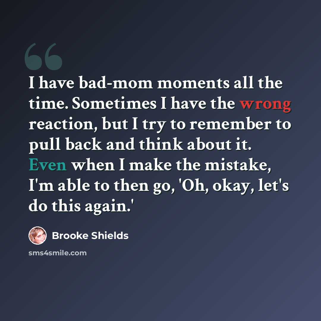 “I have bad-mom moments all the time. Sometimes I have the wrong reaction, but I try to remember to pull back and think about it. Even when I make the mistake, I'm able to then go, 'Oh, okay, let's do this again.'” quote by Brooke Shields