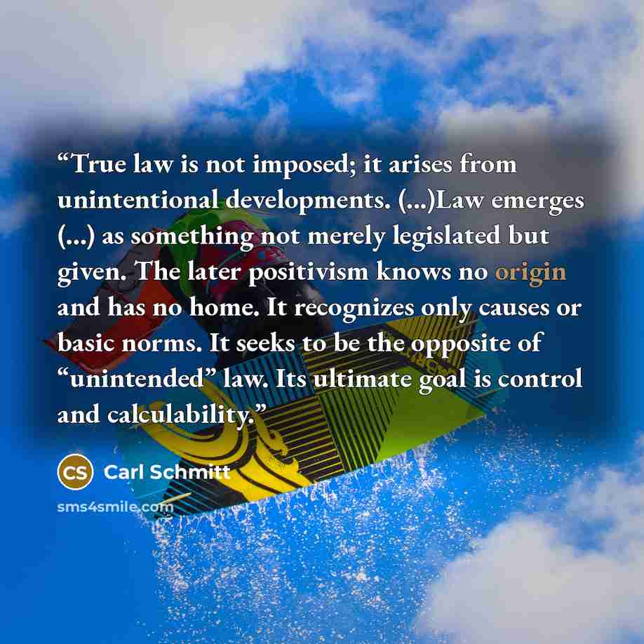 “True law is not imposed; it arises from unintentional developments. (...)Law emerges (...) as something not merely legislated but given. The later positivism knows no origin and has no home. It recognizes only causes or basic norms. It seeks to be the opposite of “unintended” law. Its ultimate…” quote by Carl Schmitt