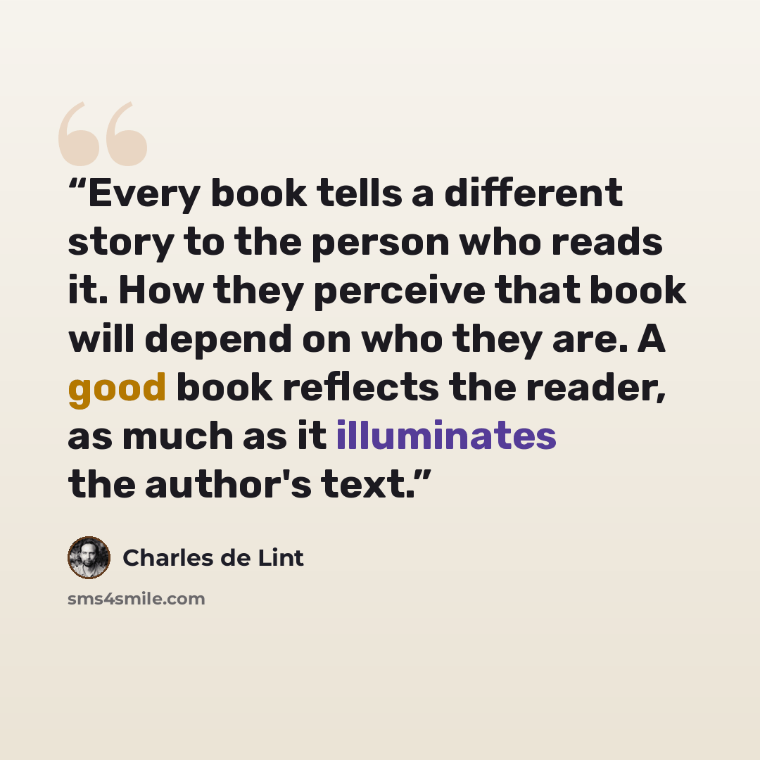 “Every book tells a different story to the person who reads it. How they perceive that book will depend on who they are. A good book reflects the reader, as much as it illuminates the author's text.” quote by Charles de Lint
