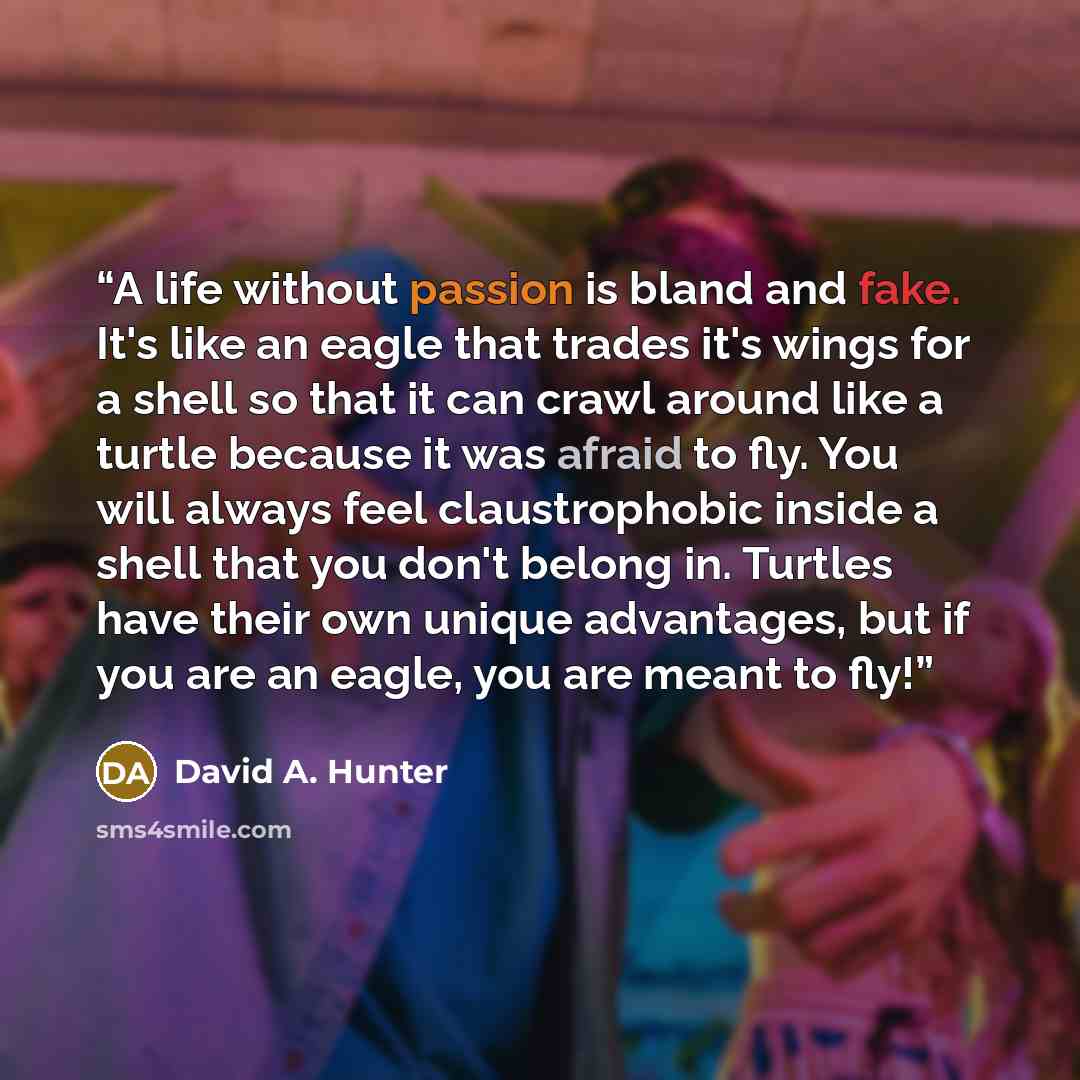 “A life without passion is bland and fake. It's like an eagle that trades it's wings for a shell so that it can crawl around like a turtle because it was afraid to fly. You will always feel claustrophobic inside a shell that you don't belong in. Turtles have their own unique advantages, but if you…” quote by David A. Hunter