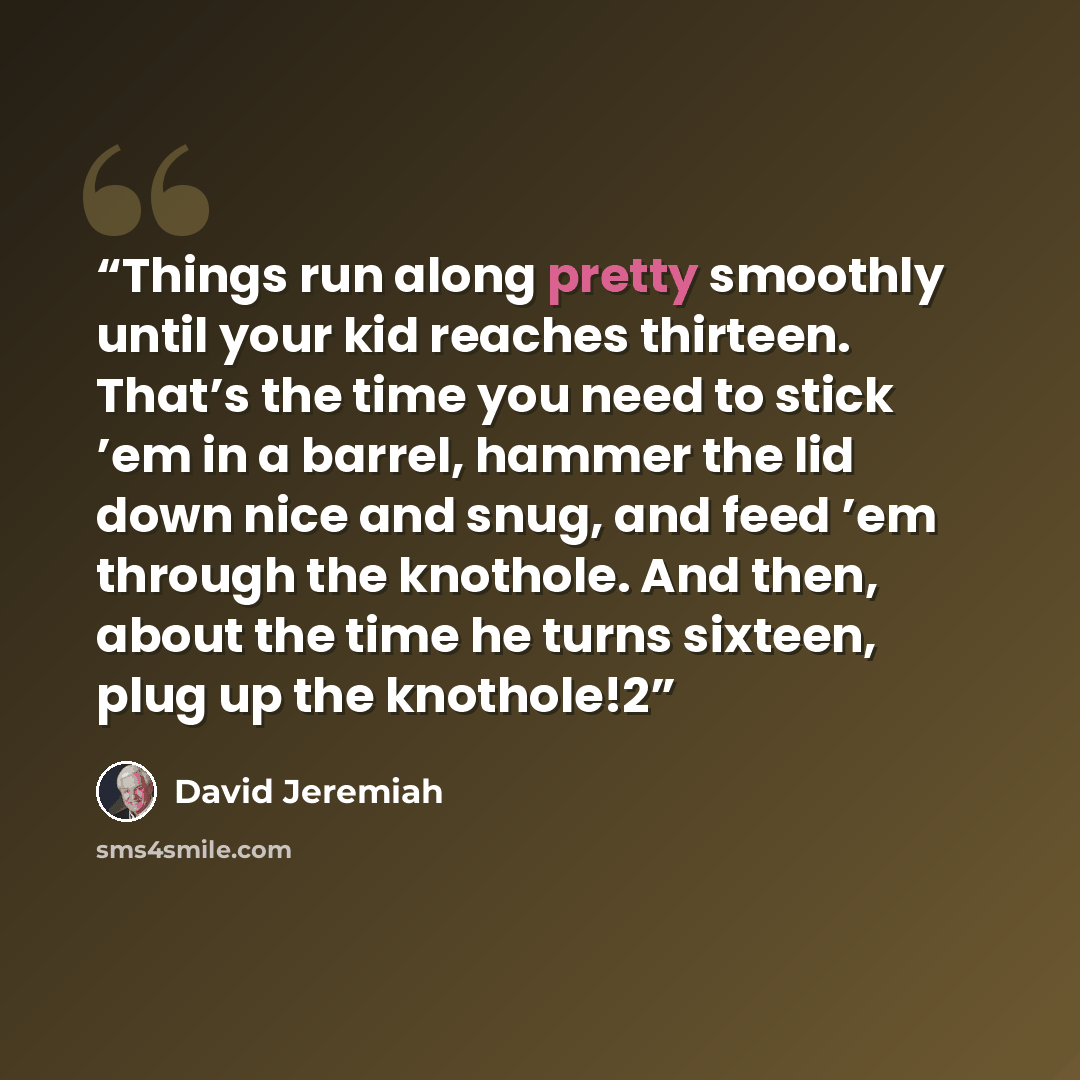 “Things run along pretty smoothly until your kid reaches thirteen. That’s the time you need to stick ’em in a barrel, hammer the lid down nice and snug, and feed ’em through the knothole. And then, about the time he turns sixteen, plug up the knothole!2” quote by David Jeremiah