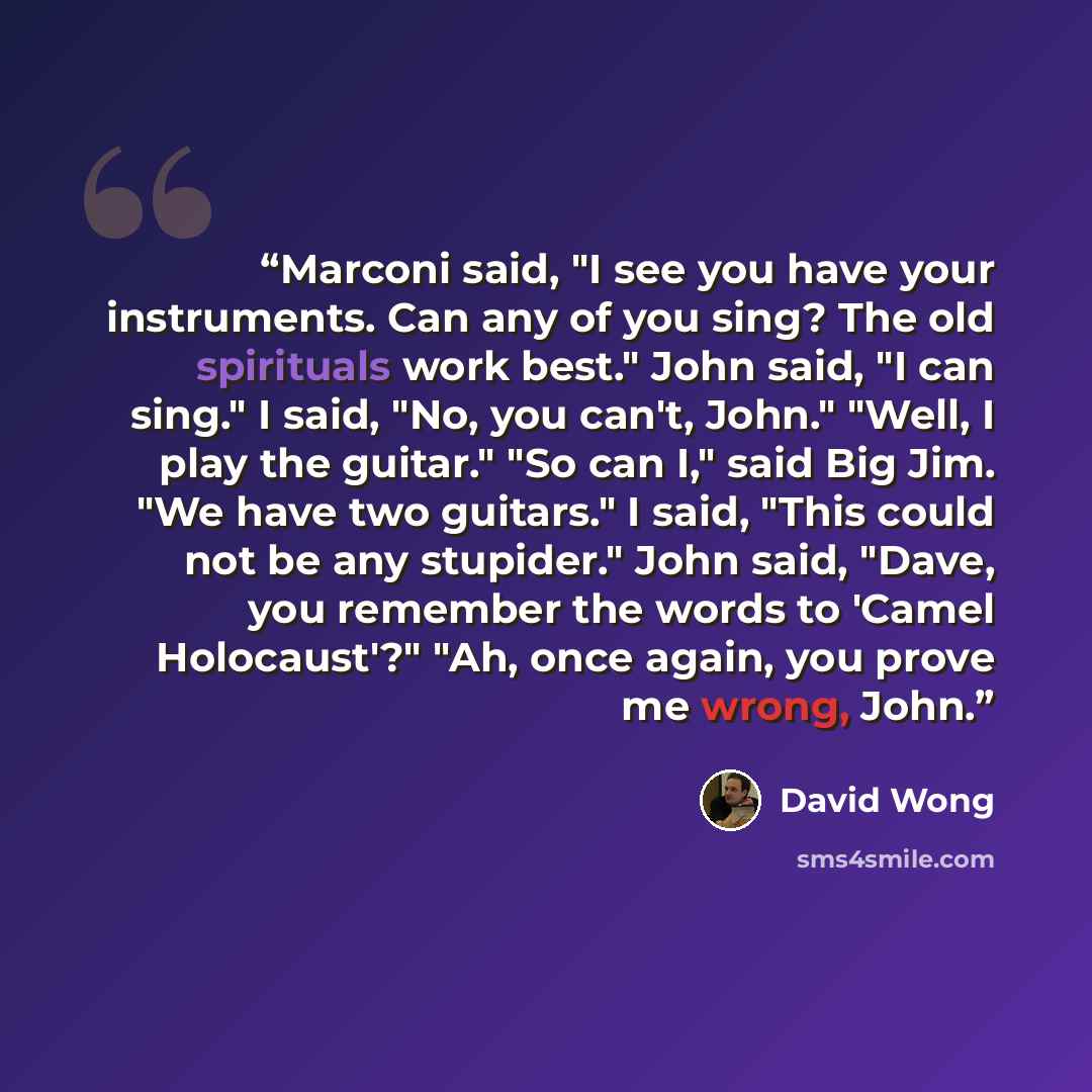 “Marconi said, "I see you have your instruments. Can any of you sing? The old spirituals work best." John said, "I can sing." I said, "No, you can't, John." "Well, I play the guitar." "So can I," said Big Jim. "We have two guitars." I said, "This could not be any stupider." John said, "Dave, you…” quote by David Wong