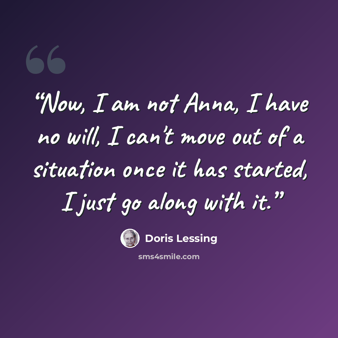 “Now, I am not Anna, I have no will, I can't move out of a situation once it has started, I just go along with it.” quote by Doris Lessing