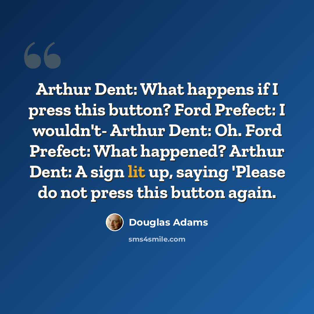 “Arthur Dent: What happens if I press this button? Ford Prefect: I wouldn't- Arthur Dent: Oh. Ford Prefect: What happened? Arthur Dent: A sign lit up, saying 'Please do not press this button again.” quote by Douglas Adams