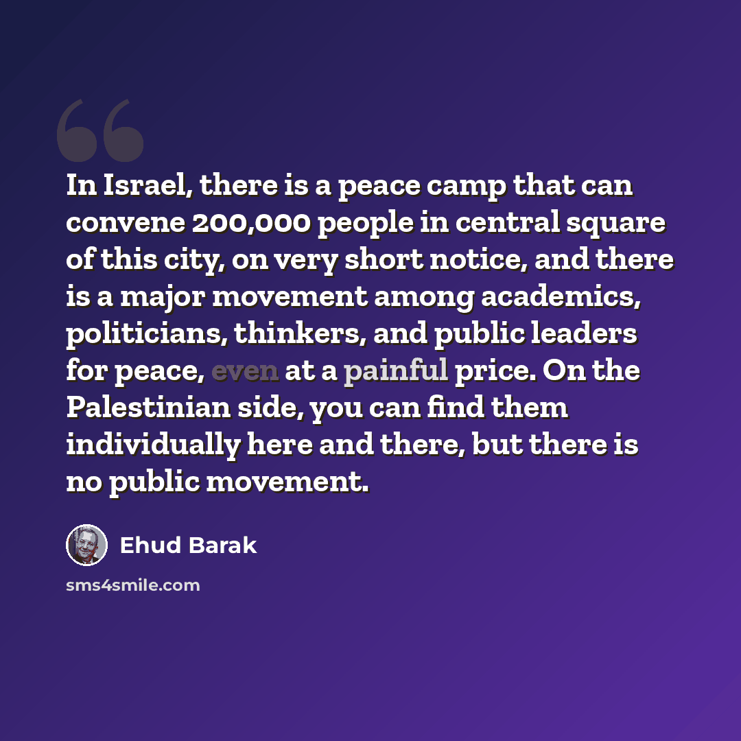 “In Israel, there is a peace camp that can convene 200,000 people in central square of this city, on very short notice, and there is a major movement among academics, politicians, thinkers, and public leaders for peace, even at a painful price. On the Palestinian side, you can find them…” quote by Ehud Barak