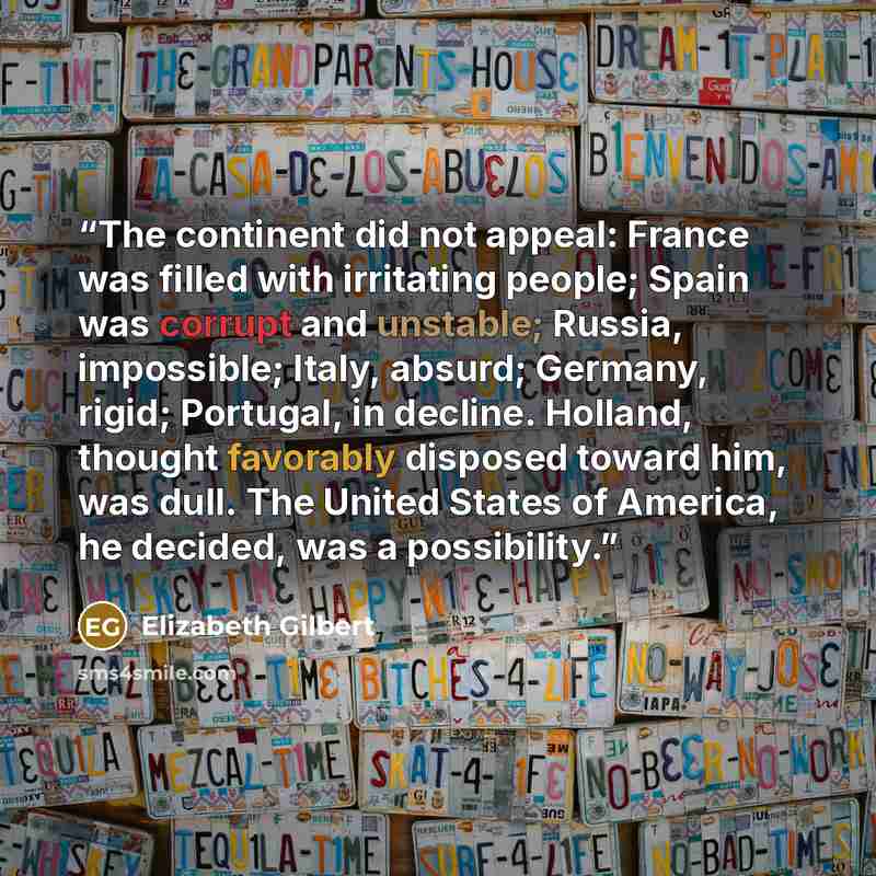 “The continent did not appeal: France was filled with irritating people; Spain was corrupt and unstable; Russia, impossible; Italy, absurd; Germany, rigid; Portugal, in decline. Holland, thought favorably disposed toward him, was dull. The United States of America, he decided, was a possibility.” quote by Elizabeth Gilbert