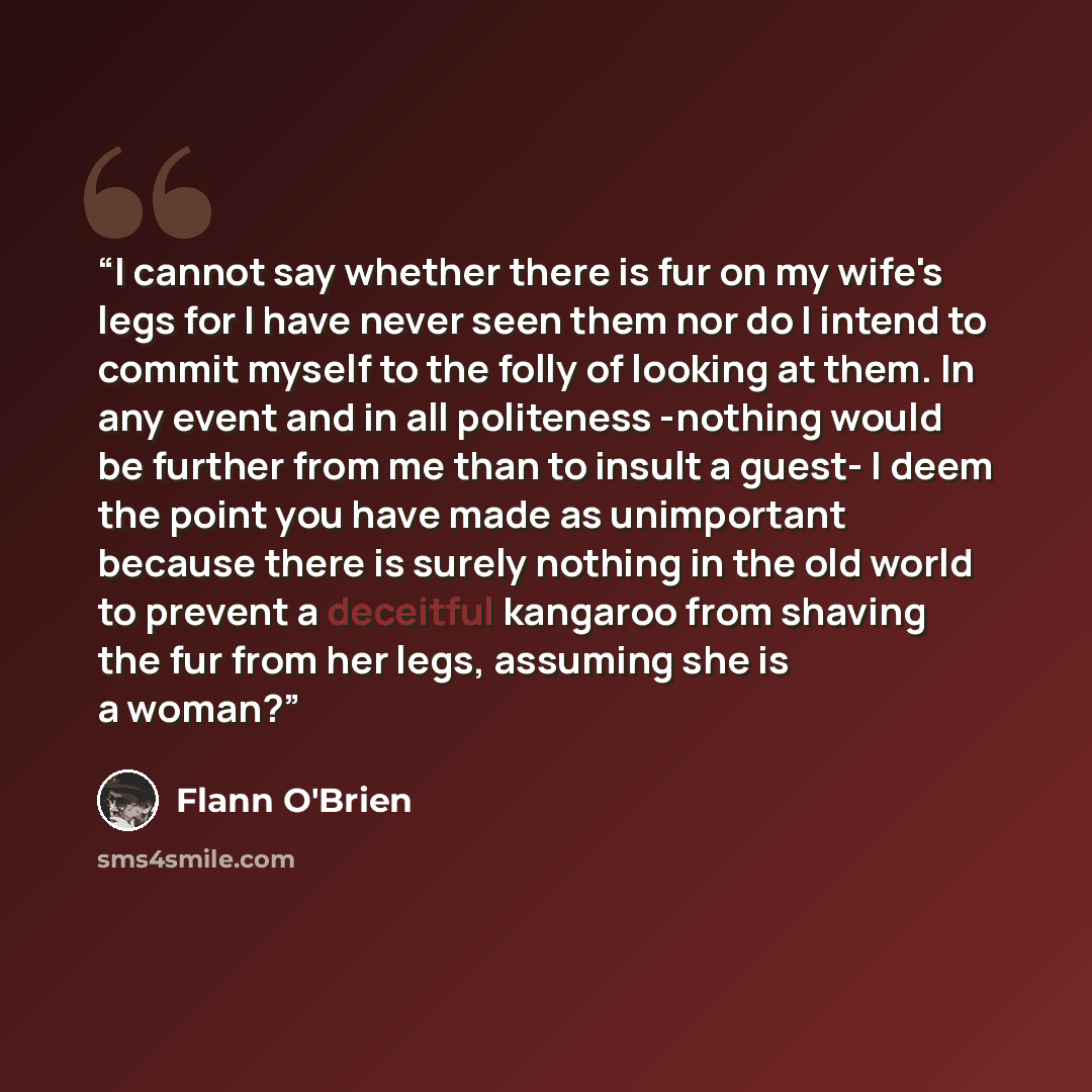 “I cannot say whether there is fur on my wife's legs for I have never seen them nor do I intend to commit myself to the folly of looking at them. In any event and in all politeness -nothing would be further from me than to insult a guest- I deem the point you have made as unimportant because there…” quote by Flann O'Brien