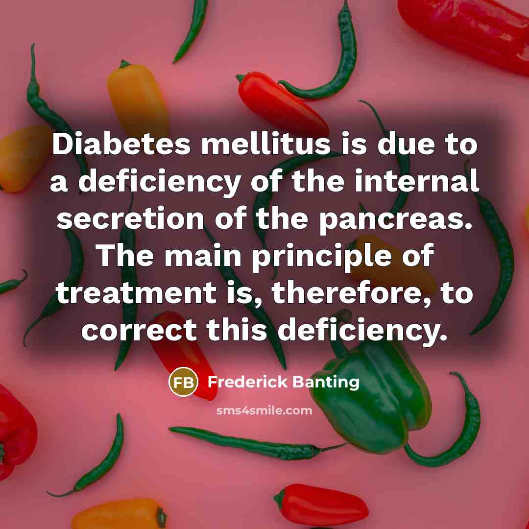 “Diabetes mellitus is due to a deficiency of the internal secretion of the pancreas. The main principle of treatment is, therefore, to correct this deficiency.” quote by Frederick Banting