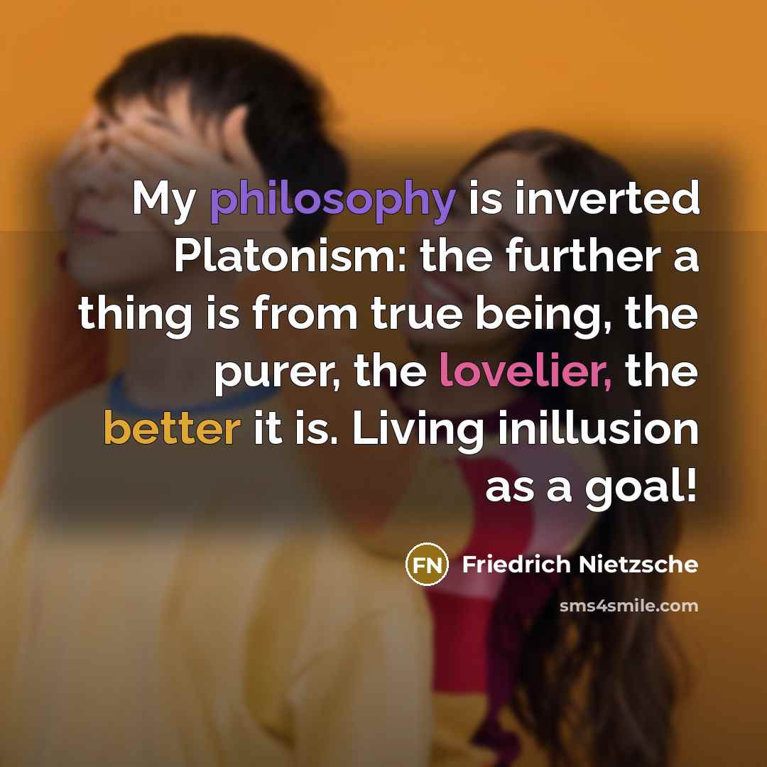 “My philosophy is inverted Platonism: the further a thing is from true being, the purer, the lovelier, the better it is. Living inillusion as a goal!” quote by Friedrich Nietzsche