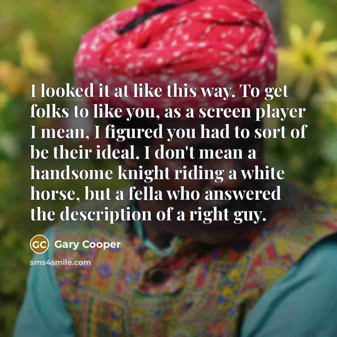 “I looked it at like this way. To get folks to like you, as a screen player I mean, I figured you had to sort of be their ideal. I don't mean a handsome knight riding a white horse, but a fella who answered the description of a right guy.” quote by Gary Cooper