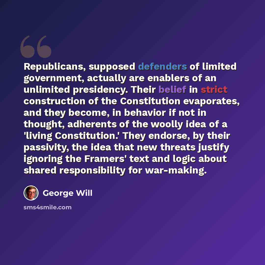 “Republicans, supposed defenders of limited government, actually are enablers of an unlimited presidency. Their belief in strict construction of the Constitution evaporates, and they become, in behavior if not in thought, adherents of the woolly idea of a 'living Constitution.' They endorse, by…” quote by George Will