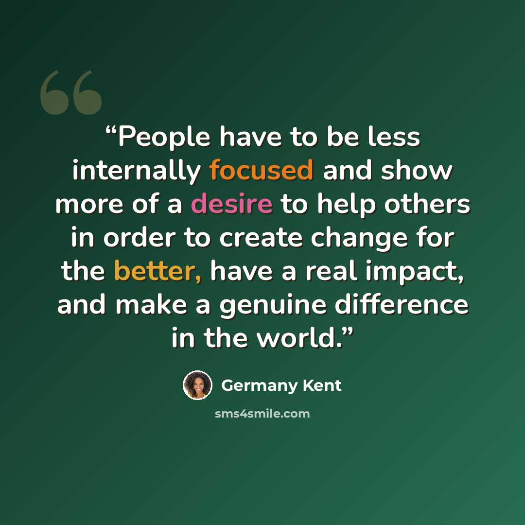 “People have to be less internally focused and show more of a desire to help others in order to create change for the better, have a real impact, and make a genuine difference in the world.” quote by Germany Kent