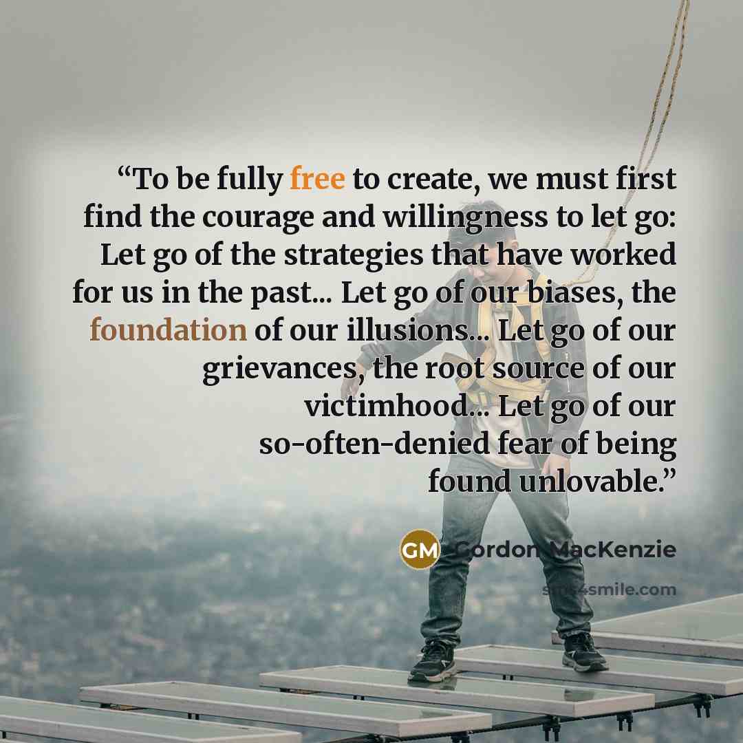 “To be fully free to create, we must first find the courage and willingness to let go: Let go of the strategies that have worked for us in the past... Let go of our biases, the foundation of our illusions... Let go of our grievances, the root source of our victimhood... Let go of our…” quote by Gordon MacKenzie