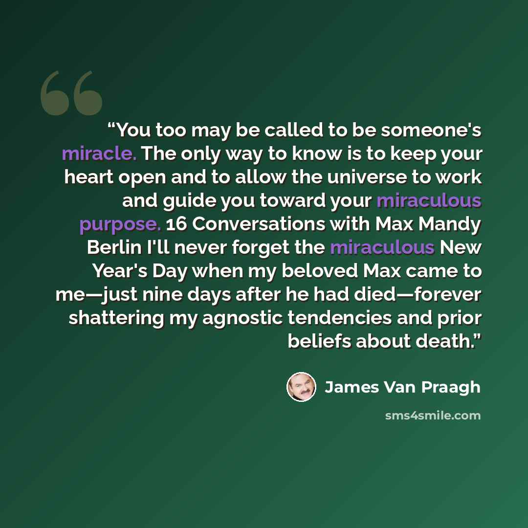 “You too may be called to be someone's miracle. The only way to know is to keep your heart open and to allow the universe to work and guide you toward your miraculous purpose. 16 Conversations with Max Mandy Berlin I'll never forget the miraculous New Year's Day when my beloved Max came to me—just…” quote by James Van Praagh
