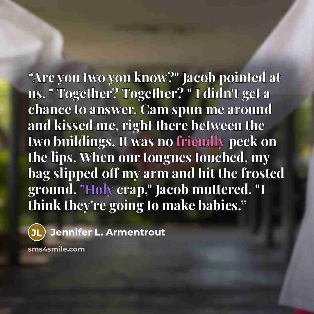 “Are you two you know?" Jacob pointed at us. " Together? Together? " I didn't get a chance to answer. Cam spun me around and kissed me, right there between the two buildings. It was no friendly peck on the lips. When our tongues touched, my bag slipped off my arm and hit the frosted ground. "Holy…” quote by Jennifer L. Armentrout
