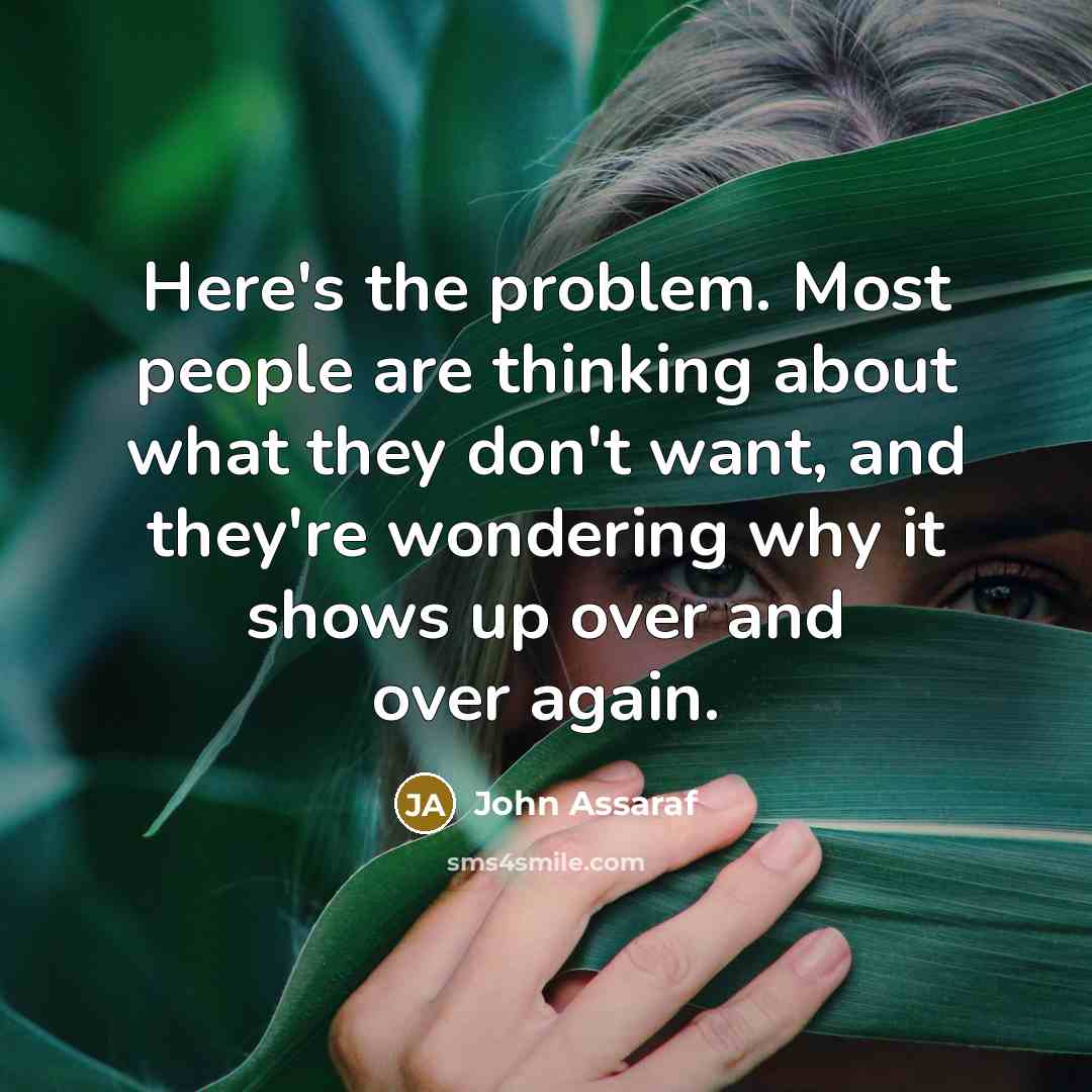 “Here's the problem. Most people are thinking about what they don't want, and they're wondering why it shows up over and over again.” quote by John Assaraf