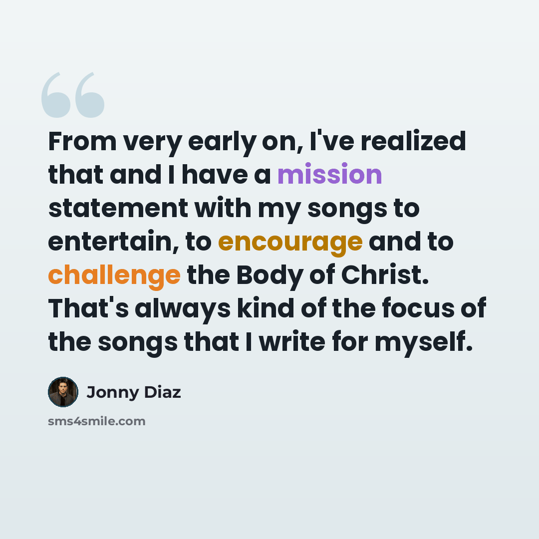 “From very early on, I've realized that and I have a mission statement with my songs to entertain, to encourage and to challenge the Body of Christ. That's always kind of the focus of the songs that I write for myself.” quote by Jonny Diaz