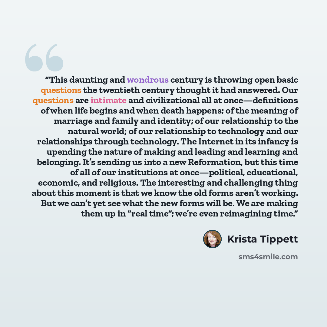 “This daunting and wondrous century is throwing open basic questions the twentieth century thought it had answered. Our questions are intimate and civilizational all at once—definitions of when life begins and when death happens; of the meaning of marriage and family and identity; of our…” quote by Krista Tippett