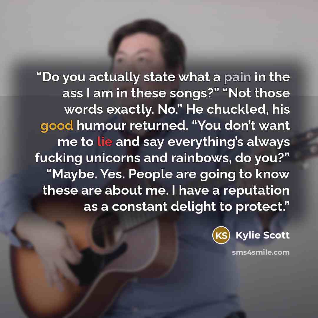 “Do you actually state what a pain in the ass I am in these songs?” “Not those words exactly. No.” He chuckled, his good humour returned. “You don’t want me to lie and say everything’s always fucking unicorns and rainbows, do you?” “Maybe. Yes. People are going to know these are about me. I have a…” quote by Kylie Scott