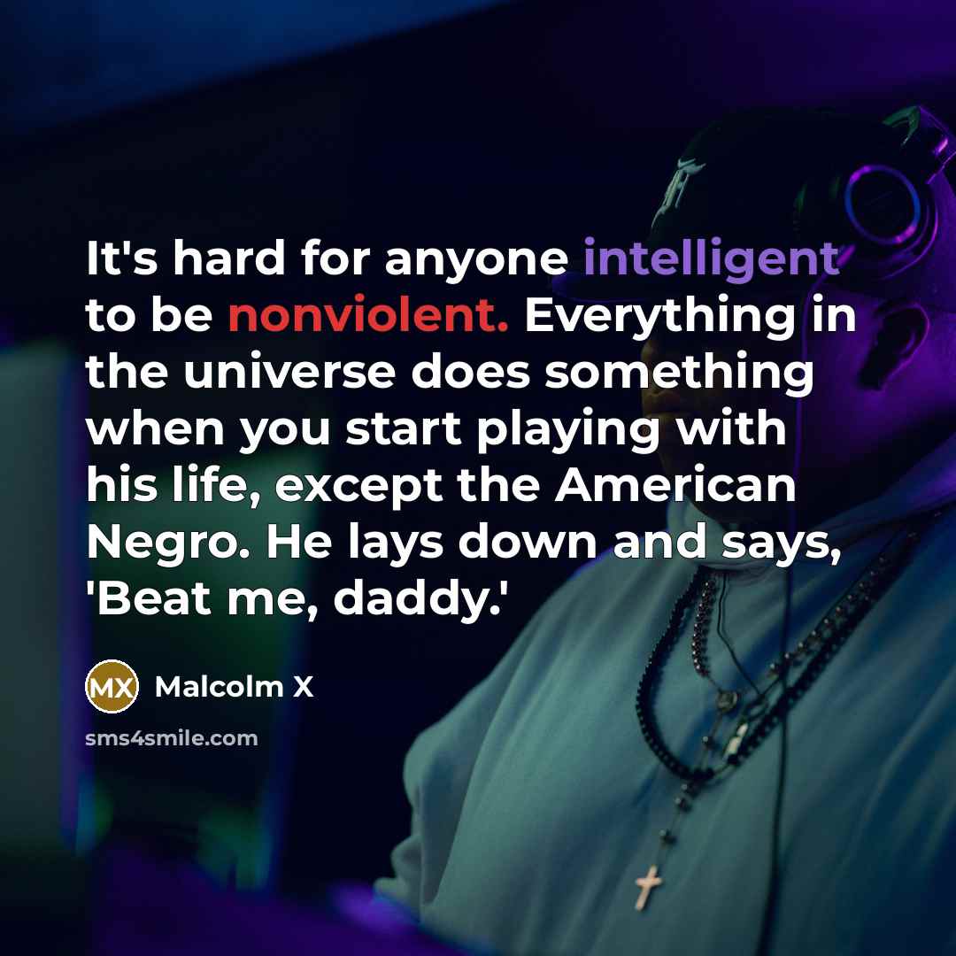 “It's hard for anyone intelligent to be nonviolent. Everything in the universe does something when you start playing with his life, except the American Negro. He lays down and says, 'Beat me, daddy.'” quote by Malcolm X