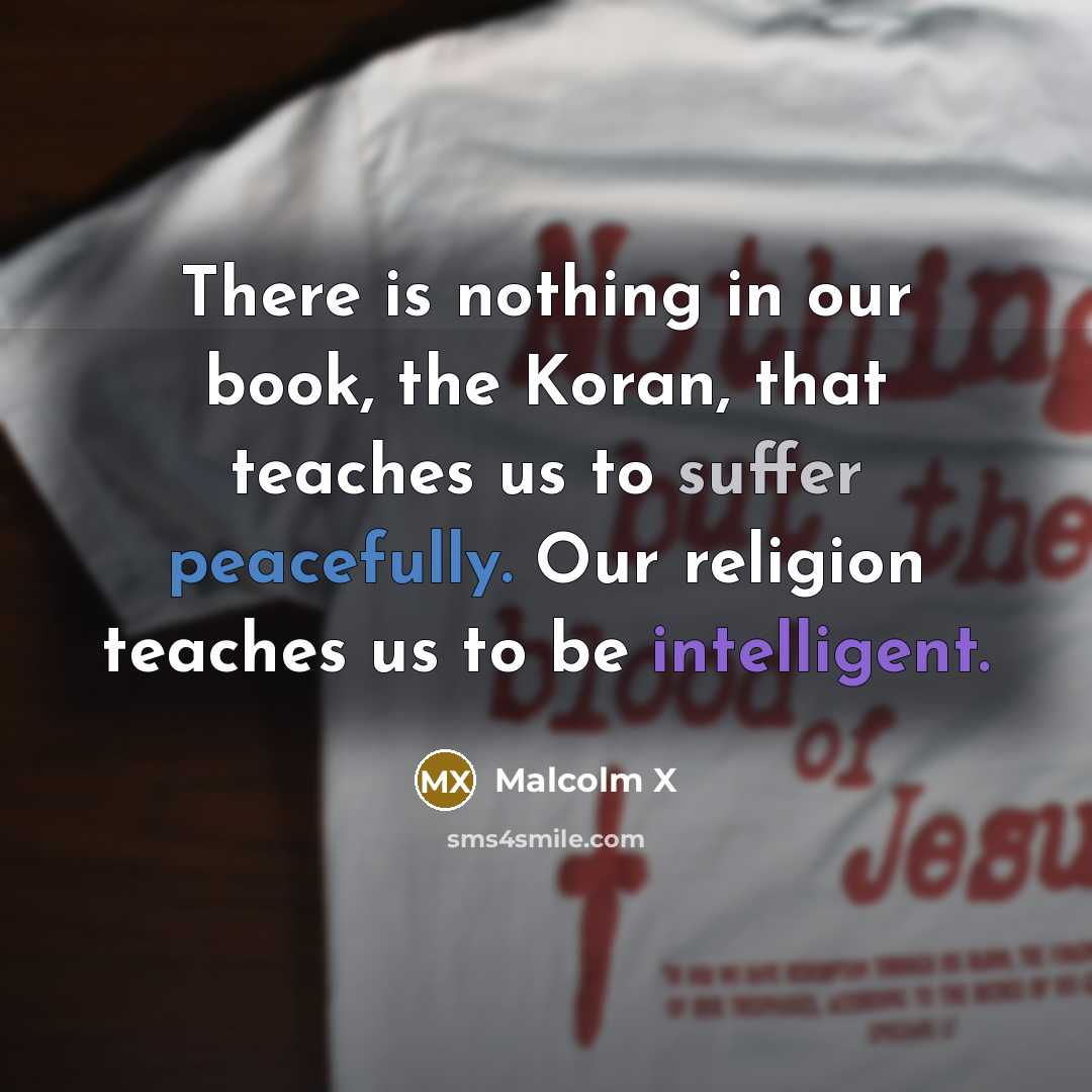 “There is nothing in our book, the Koran, that teaches us to suffer peacefully. Our religion teaches us to be intelligent.” quote by Malcolm X