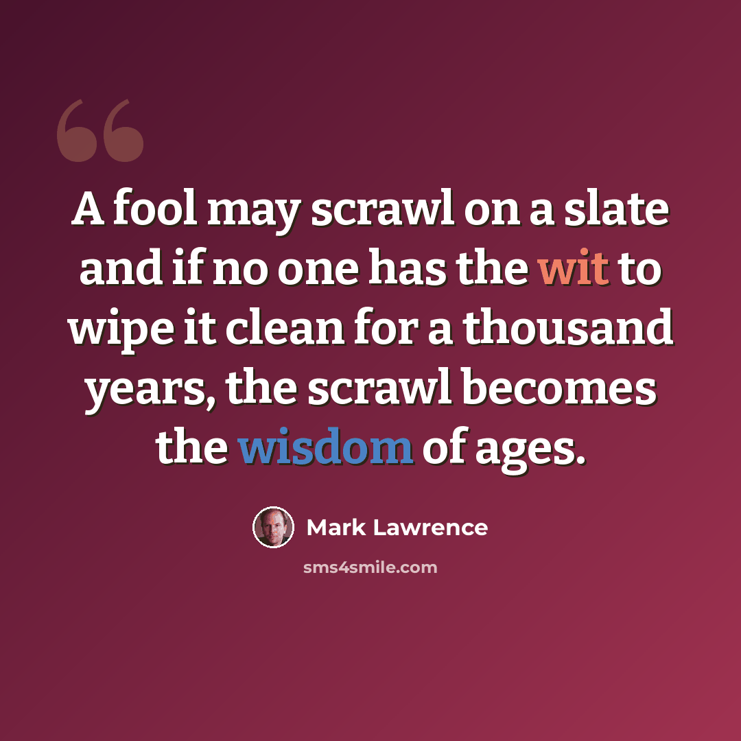 “A fool may scrawl on a slate and if no one has the wit to wipe it clean for a thousand years, the scrawl becomes the wisdom of ages.” quote by Mark Lawrence