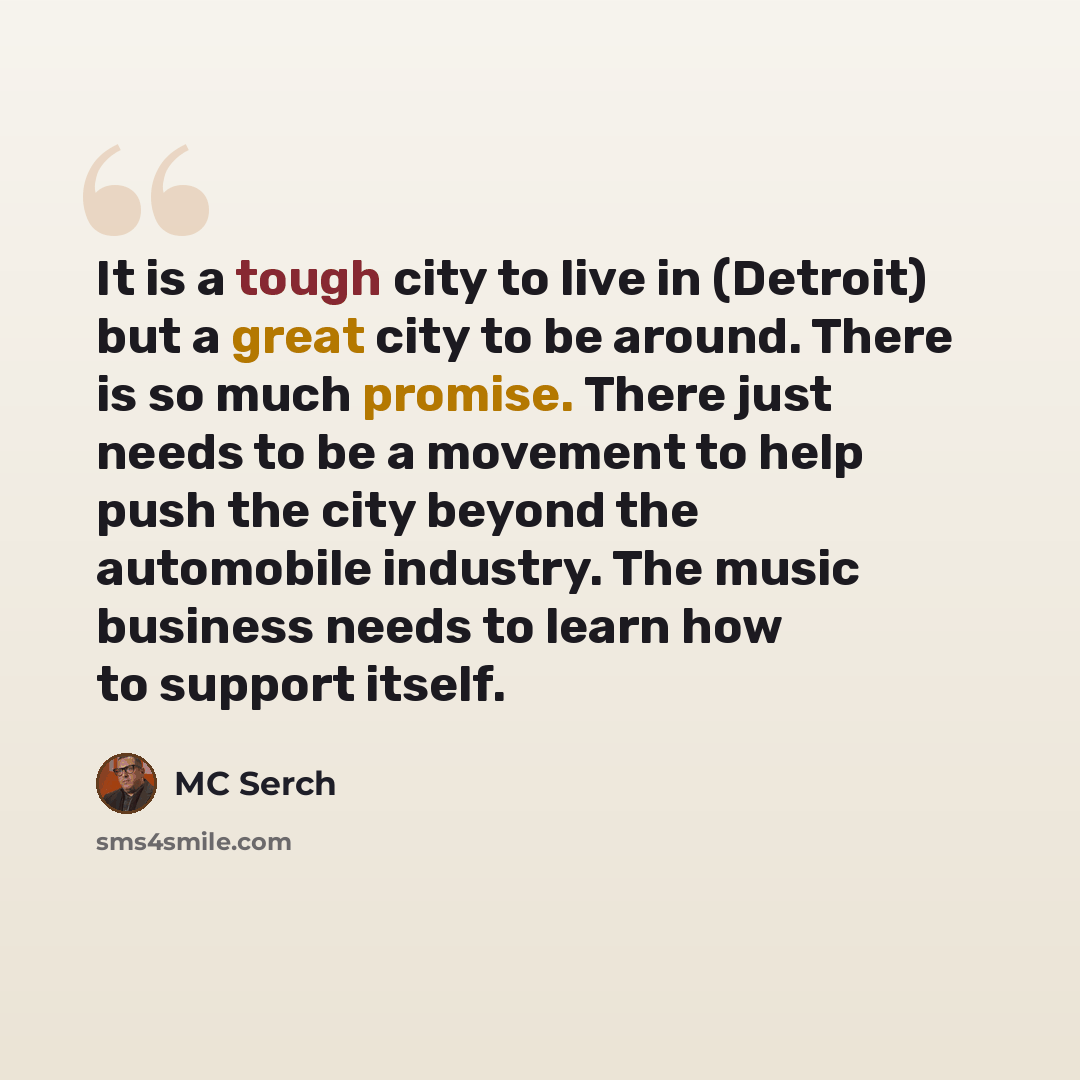 “It is a tough city to live in (Detroit) but a great city to be around. There is so much promise. There just needs to be a movement to help push the city beyond the automobile industry. The music business needs to learn how to support itself.” quote by MC Serch
