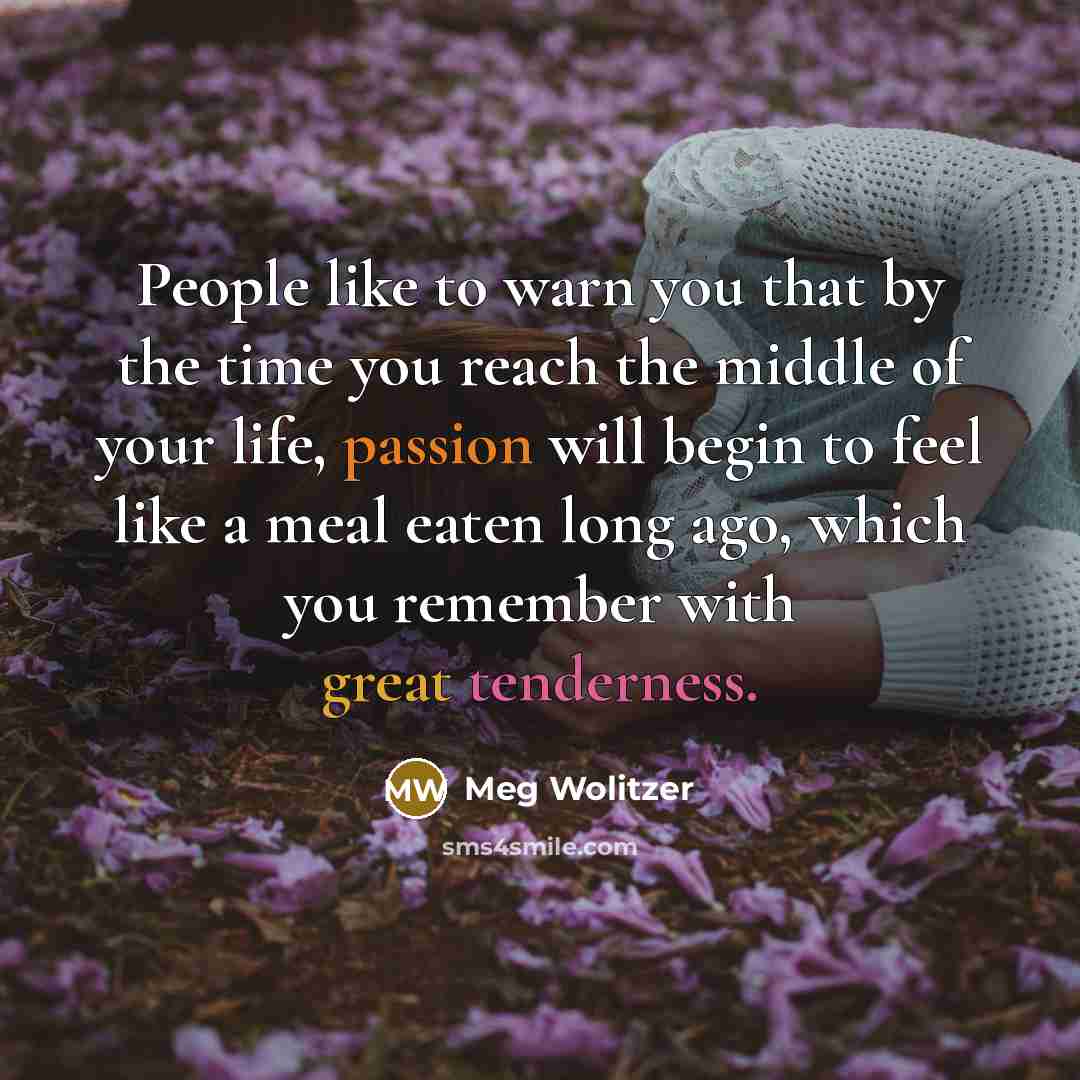 “People like to warn you that by the time you reach the middle of your life, passion will begin to feel like a meal eaten long ago, which you remember with great tenderness.” quote by Meg Wolitzer