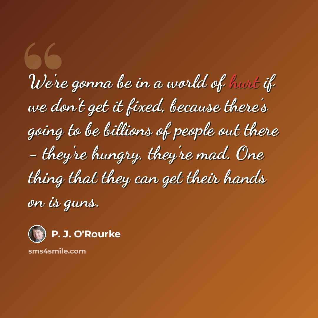 “We're gonna be in a world of hurt if we don't get it fixed, because there's going to be billions of people out there - they're hungry, they're mad. One thing that they can get their hands on is guns.” quote by P. J. O'Rourke