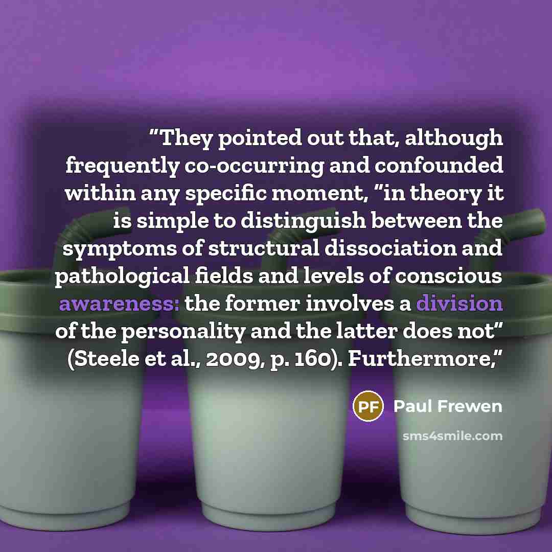 “They pointed out that, although frequently co-occurring and confounded within any specific moment, “in theory it is simple to distinguish between the symptoms of structural dissociation and pathological fields and levels of conscious awareness: the former involves a division of the personality and…” quote by Paul Frewen