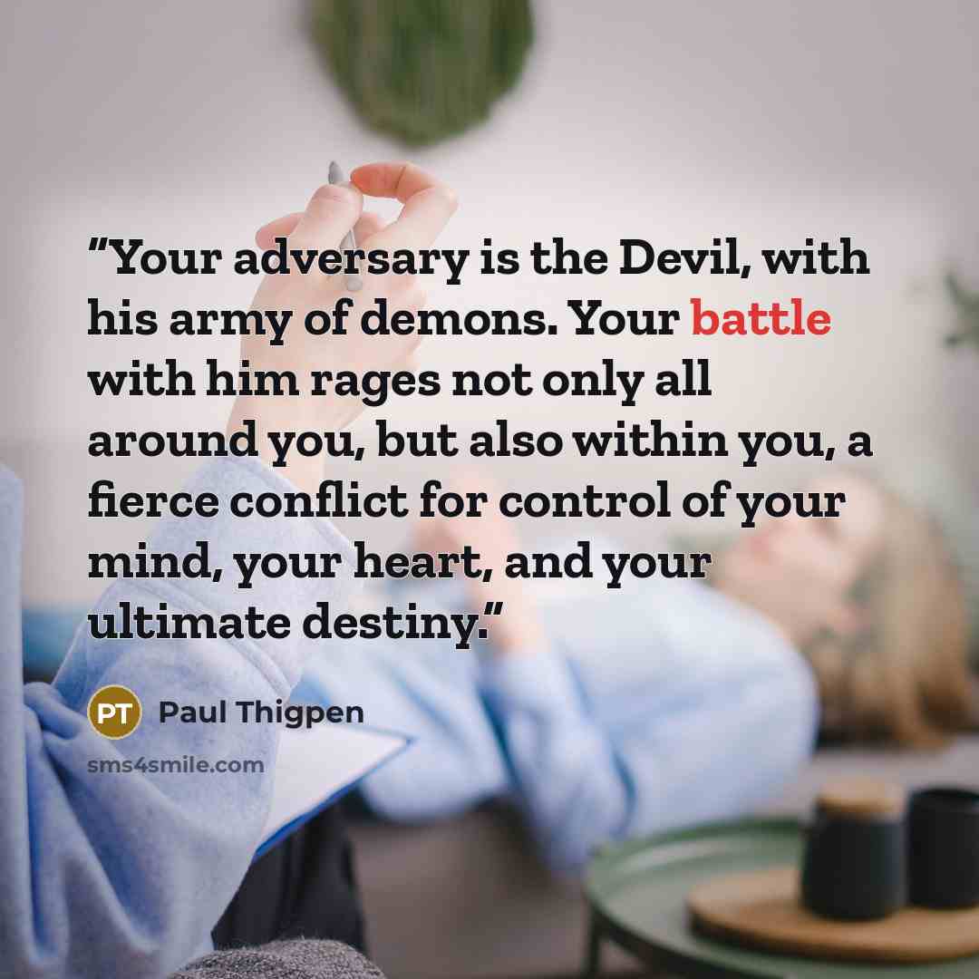 “Your adversary is the Devil, with his army of demons. Your battle with him rages not only all around you, but also within you, a fierce conflict for control of your mind, your heart, and your ultimate destiny.” quote by Paul Thigpen