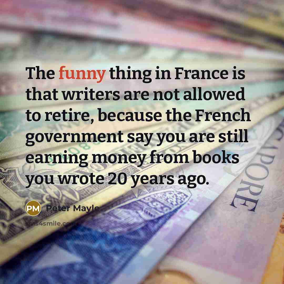 “The funny thing in France is that writers are not allowed to retire, because the French government say you are still earning money from books you wrote 20 years ago.” quote by Peter Mayle