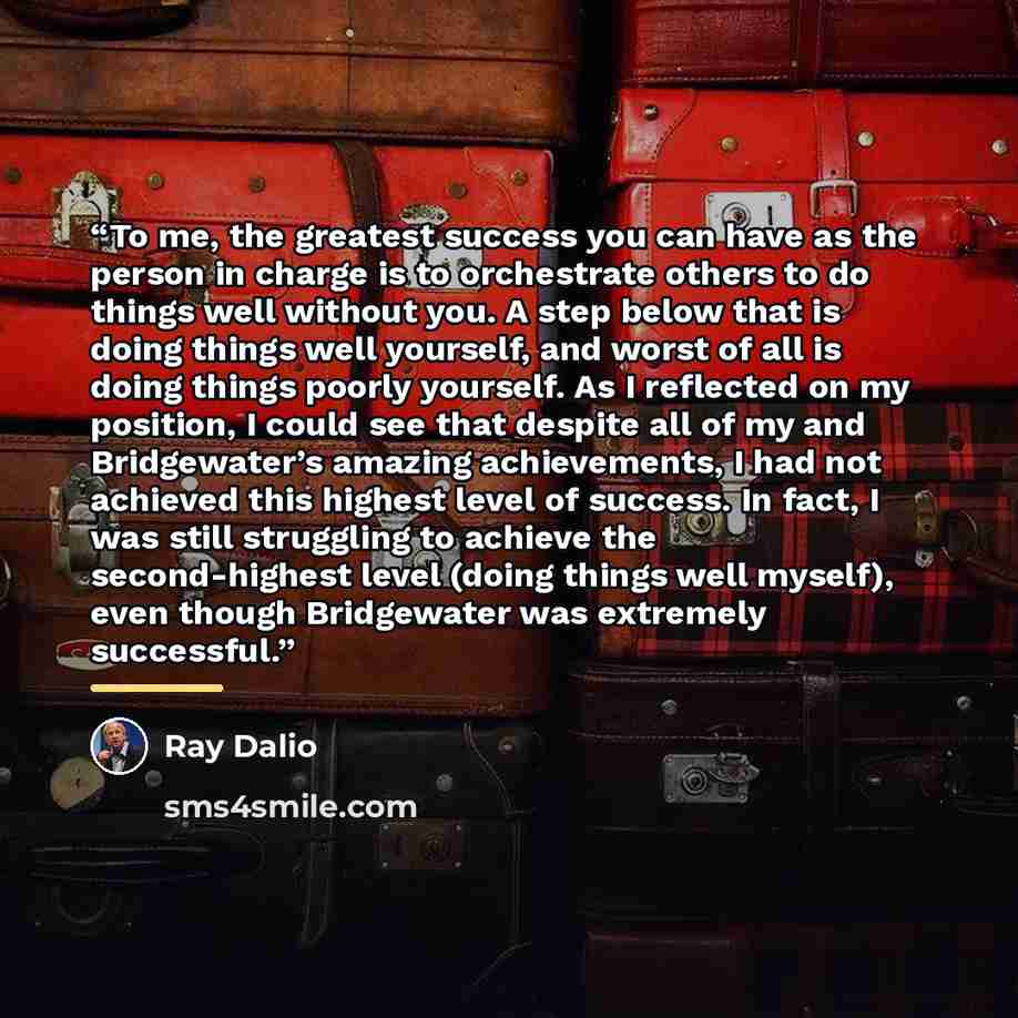 “To me, the greatest success you can have as the person in charge is to orchestrate others to do things well without you. A step below that is doing things well yourself, and worst of all is doing things poorly yourself. As I reflected on my position, I could see that despite all of my and…” quote by Ray Dalio