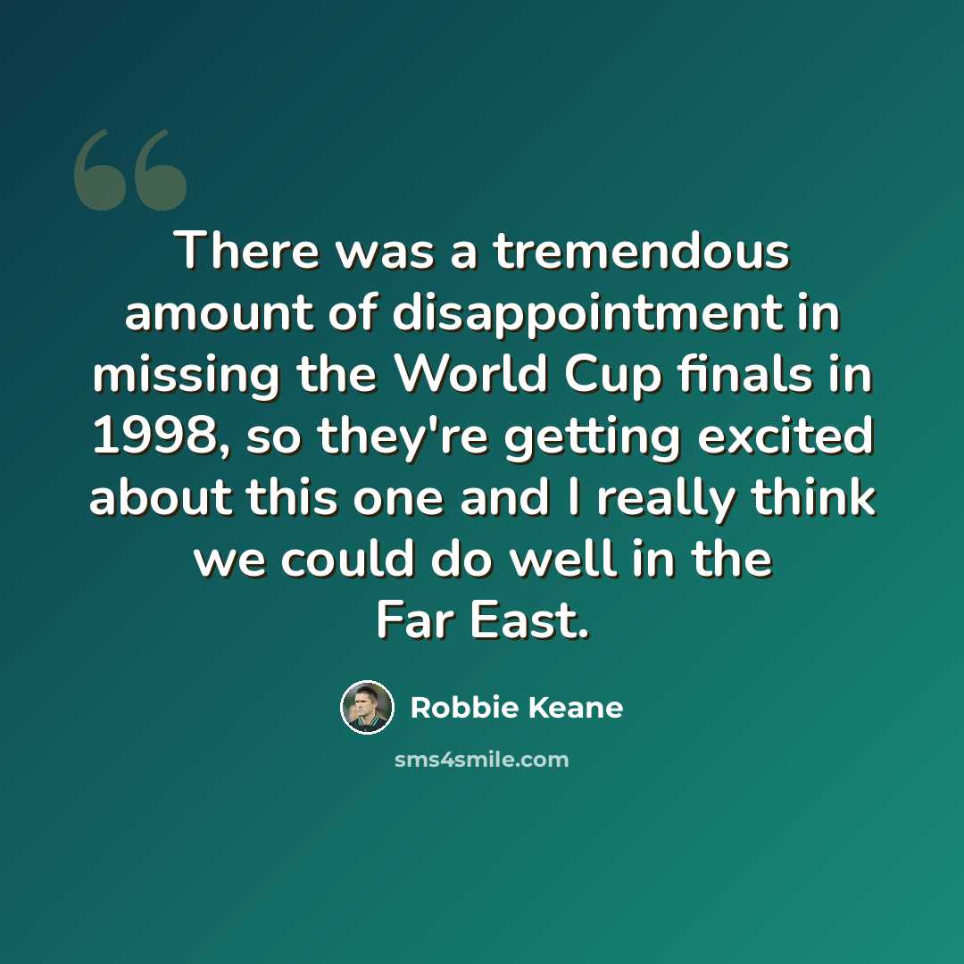 “There was a tremendous amount of disappointment in missing the World Cup finals in 1998, so they're getting excited about this one and I really think we could do well in the Far East.” quote by Robbie Keane