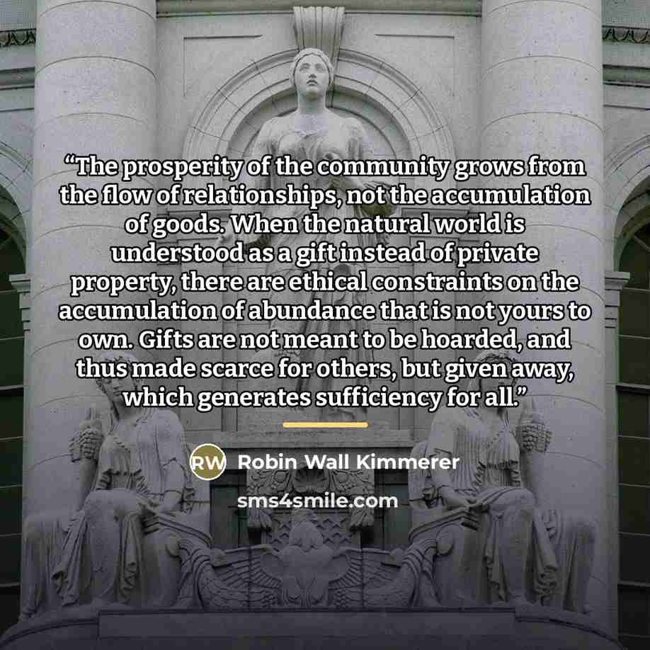 “The prosperity of the community grows from the flow of relationships, not the accumulation of goods. When the natural world is understood as a gift instead of private property, there are ethical constraints on the accumulation of abundance that is not yours to own. Gifts are not meant to be…” quote by Robin Wall Kimmerer