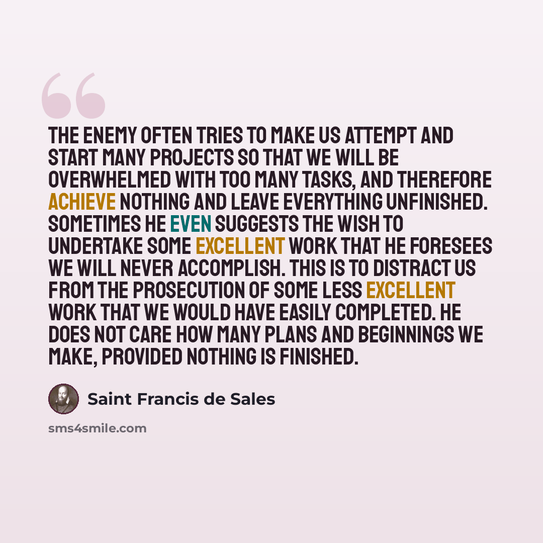 “The enemy often tries to make us attempt and start many projects so that we will be overwhelmed with too many tasks, and therefore achieve nothing and leave everything unfinished. Sometimes he even suggests the wish to undertake some excellent work that he foresees we will never accomplish. This…” quote by Saint Francis de Sales