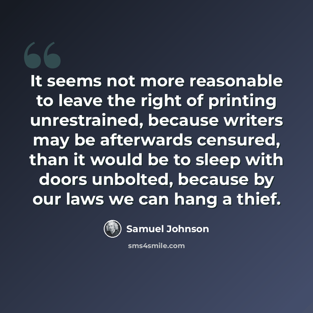 “It seems not more reasonable to leave the right of printing unrestrained, because writers may be afterwards censured, than it would be to sleep with doors unbolted, because by our laws we can hang a thief.” quote by Samuel Johnson