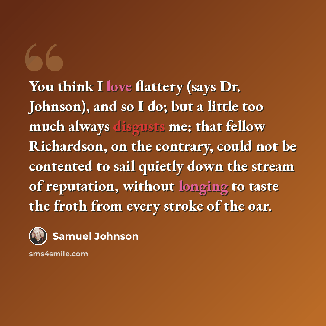 “You think I love flattery (says Dr. Johnson), and so I do; but a little too much always disgusts me: that fellow Richardson, on the contrary, could not be contented to sail quietly down the stream of reputation, without longing to taste the froth from every stroke of the oar.” quote by Samuel Johnson
