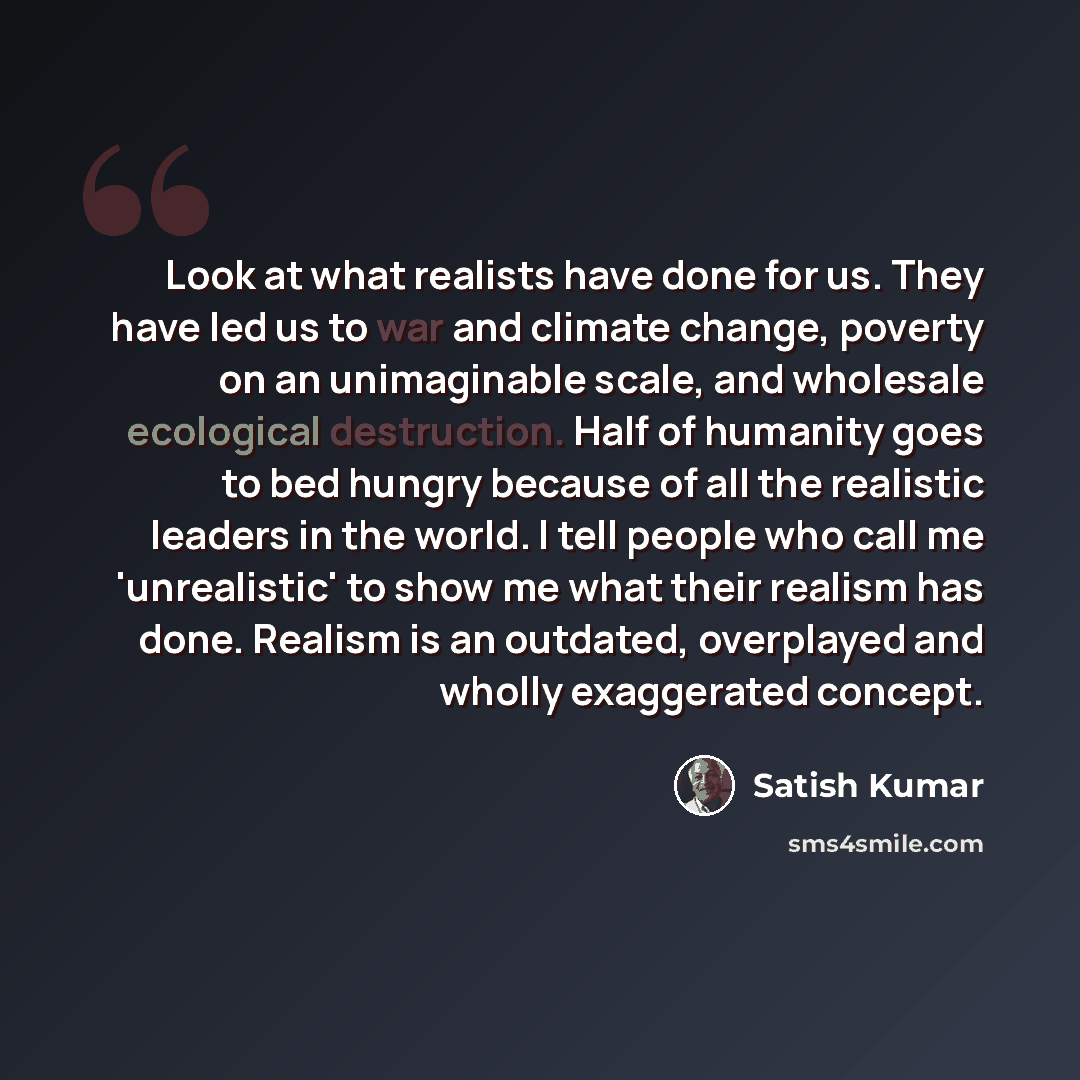 “Look at what realists have done for us. They have led us to war and climate change, poverty on an unimaginable scale, and wholesale ecological destruction. Half of humanity goes to bed hungry because of all the realistic leaders in the world. I tell people who call me 'unrealistic' to show me what…” quote by Satish Kumar
