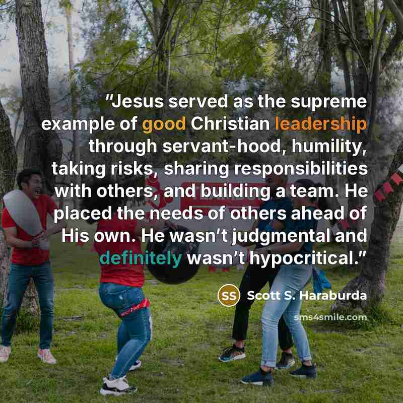 “Jesus served as the supreme example of good Christian leadership through servant-hood, humility, taking risks, sharing responsibilities with others, and building a team. He placed the needs of others ahead of His own. He wasn’t judgmental and definitely wasn’t hypocritical.” quote by Scott S. Haraburda