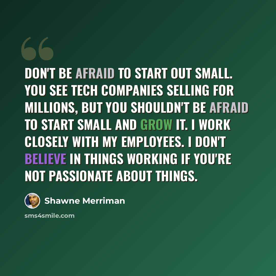 “Don't be afraid to start out small. You see tech companies selling for millions, but you shouldn't be afraid to start small and grow it. I work closely with my employees. I don't believe in things working if you're not passionate about things.” quote by Shawne Merriman