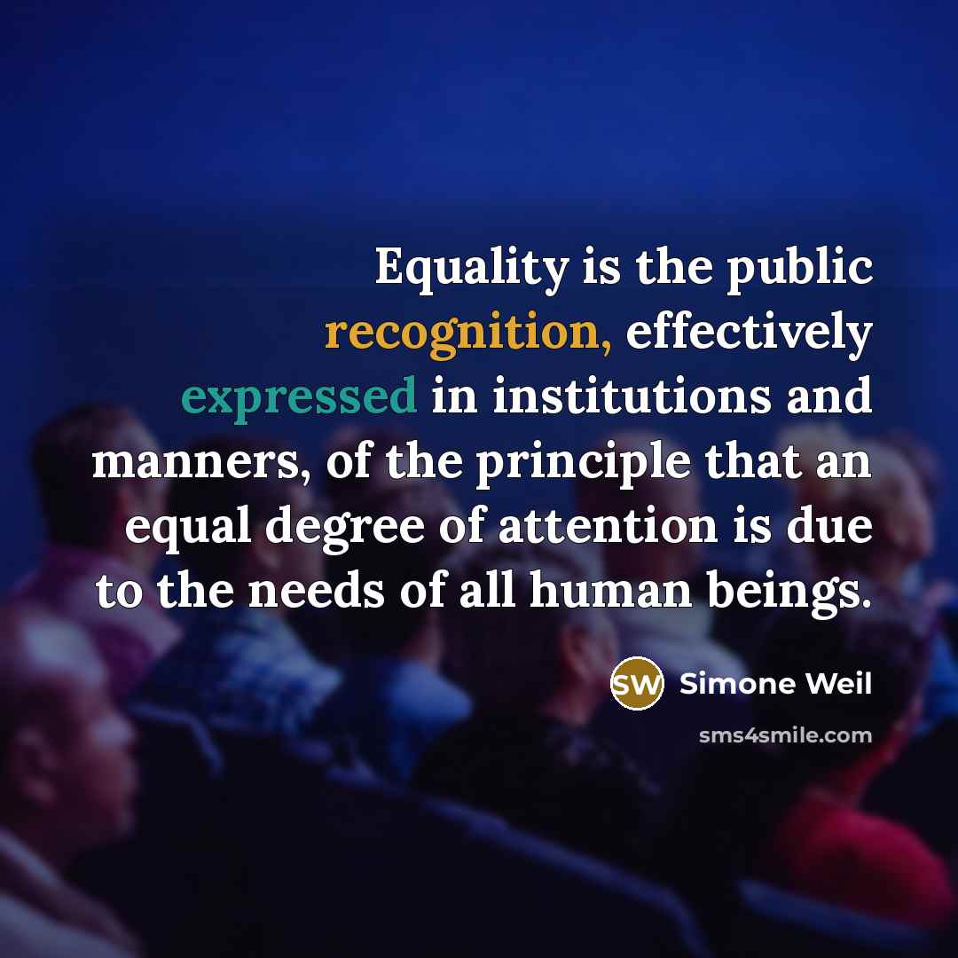 “Equality is the public recognition, effectively expressed in institutions and manners, of the principle that an equal degree of attention is due to the needs of all human beings.” quote by Simone Weil